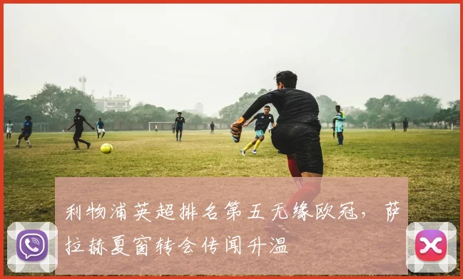 利物浦英超排名第五无缘欧冠,萨拉赫夏窗转会传闻升温
