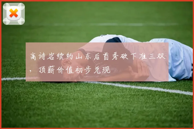 高诗岩续约山东后首秀砍下准三双,顶薪价值初步兑现