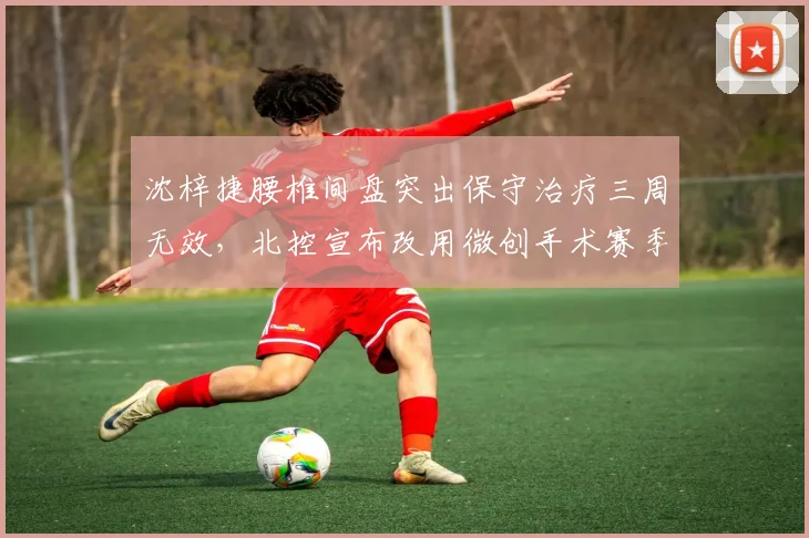 沈梓捷腰椎间盘突出保守治疗三周无效,北控宣布改用微创手术赛季前景蒙阴影