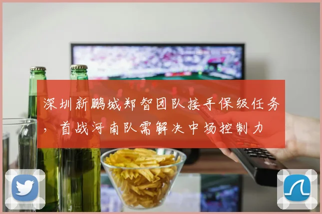 深圳新鹏城郑智团队接手保级任务,首战河南队需解决中场控制力