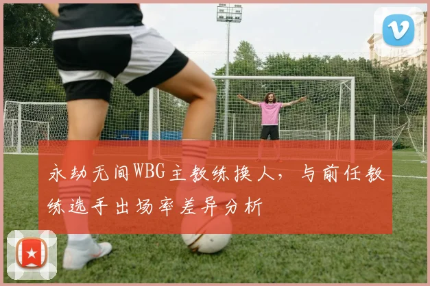 永劫无间WBG主教练换人,与前任教练选手出场率差异分析