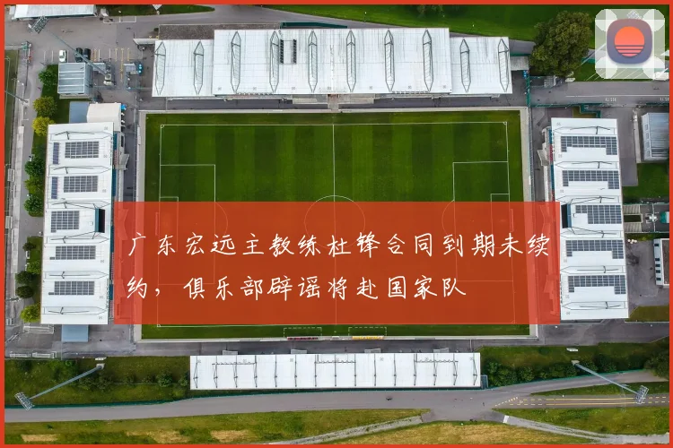 广东宏远主教练杜锋合同到期未续约，俱乐部辟谣将赴国家队