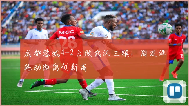 成都蓉城4-2击败武汉三镇，周定洋跑动距离创新高