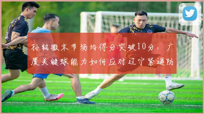 孙铭徽末节场均得分突破10分,广厦关键球能力如何应对辽宁紧逼防守?
