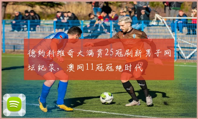 德约科维奇大满贯25冠刷新男子网坛纪录，澳网11冠冠绝时代